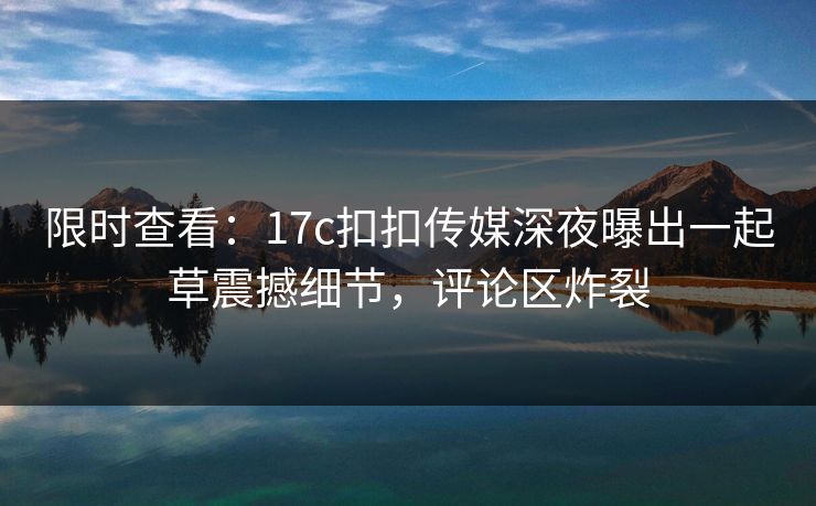 限时查看：17c扣扣传媒深夜曝出一起草震撼细节，评论区炸裂
