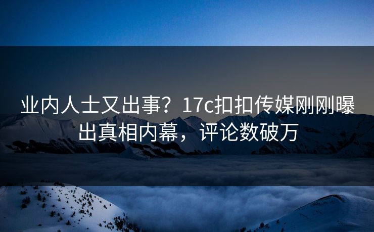 业内人士又出事？17c扣扣传媒刚刚曝出真相内幕，评论数破万