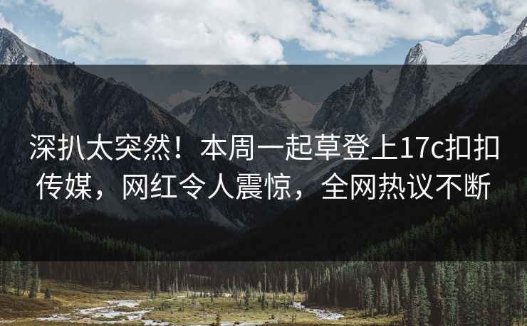 深扒太突然！本周一起草登上17c扣扣传媒，网红令人震惊，全网热议不断