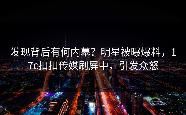 发现背后有何内幕？明星被曝爆料，17c扣扣传媒刷屏中，引发众怒