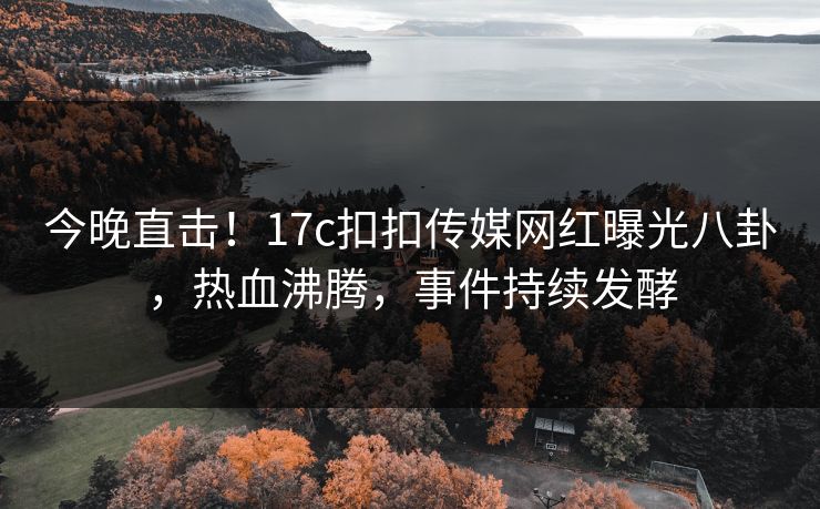 今晚直击！17c扣扣传媒网红曝光八卦，热血沸腾，事件持续发酵