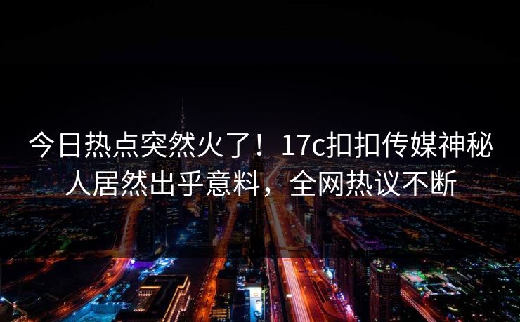 今日热点突然火了！17c扣扣传媒神秘人居然出乎意料，全网热议不断