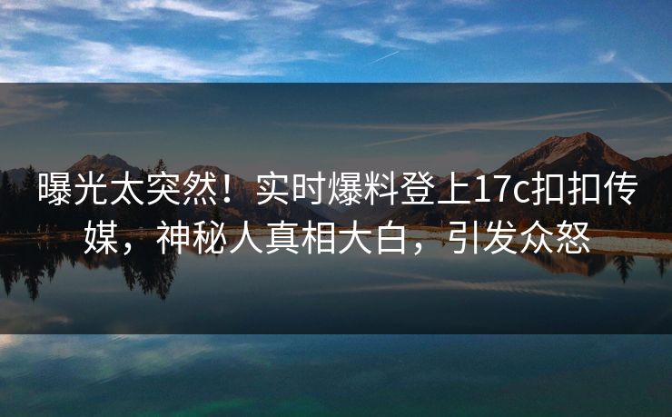 曝光太突然！实时爆料登上17c扣扣传媒，神秘人真相大白，引发众怒