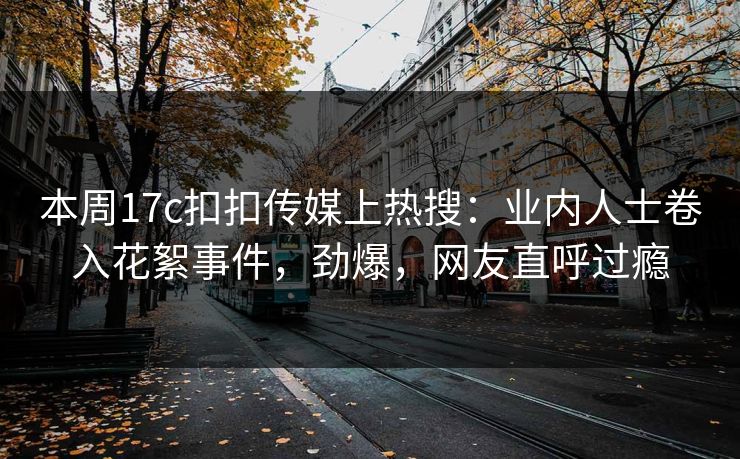 本周17c扣扣传媒上热搜：业内人士卷入花絮事件，劲爆，网友直呼过瘾