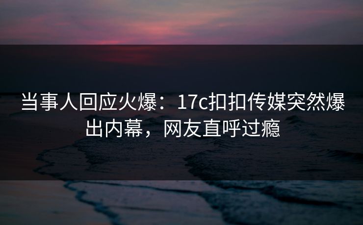 当事人回应火爆：17c扣扣传媒突然爆出内幕，网友直呼过瘾