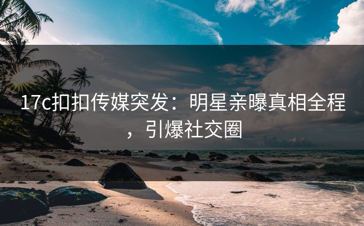 17c扣扣传媒突发：明星亲曝真相全程，引爆社交圈
