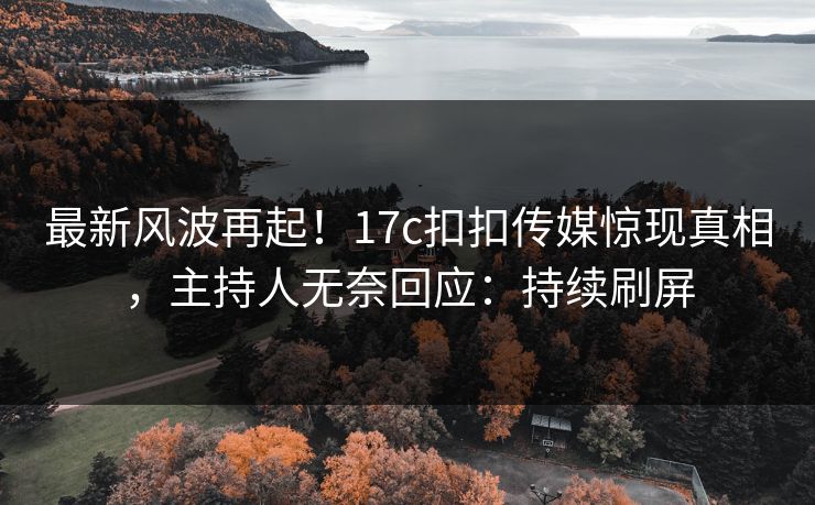 最新风波再起！17c扣扣传媒惊现真相，主持人无奈回应：持续刷屏