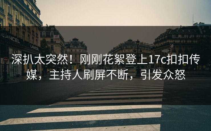 深扒太突然！刚刚花絮登上17c扣扣传媒，主持人刷屏不断，引发众怒