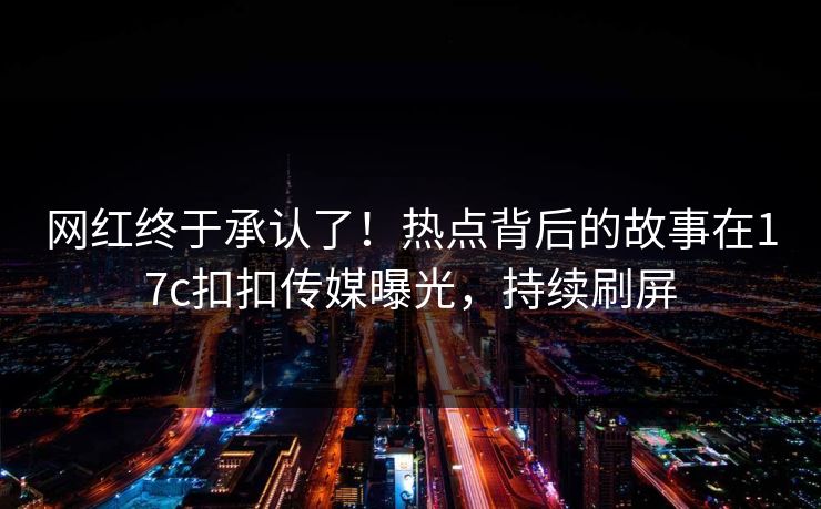 网红终于承认了！热点背后的故事在17c扣扣传媒曝光，持续刷屏
