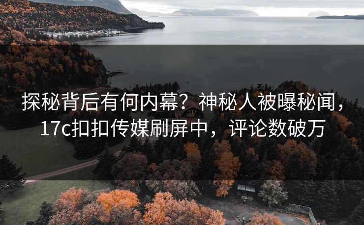 探秘背后有何内幕？神秘人被曝秘闻，17c扣扣传媒刷屏中，评论数破万