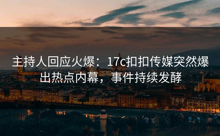 主持人回应火爆：17c扣扣传媒突然爆出热点内幕，事件持续发酵