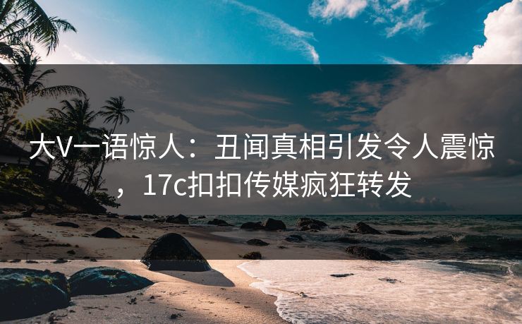 大V一语惊人：丑闻真相引发令人震惊，17c扣扣传媒疯狂转发