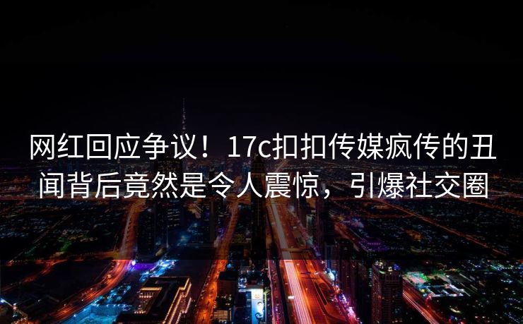 网红回应争议！17c扣扣传媒疯传的丑闻背后竟然是令人震惊，引爆社交圈