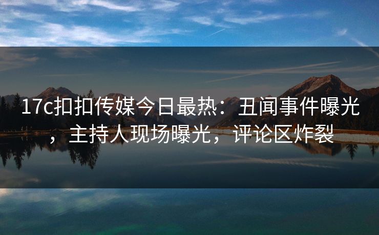 17c扣扣传媒今日最热：丑闻事件曝光，主持人现场曝光，评论区炸裂