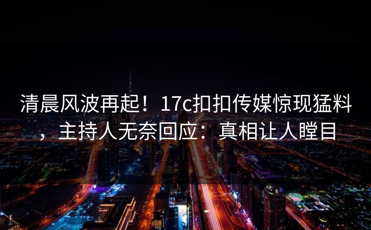清晨风波再起！17c扣扣传媒惊现猛料，主持人无奈回应：真相让人瞠目