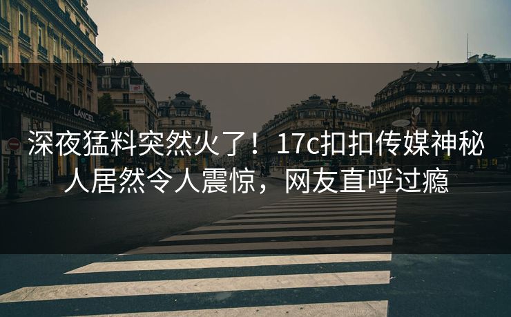 深夜猛料突然火了！17c扣扣传媒神秘人居然令人震惊，网友直呼过瘾