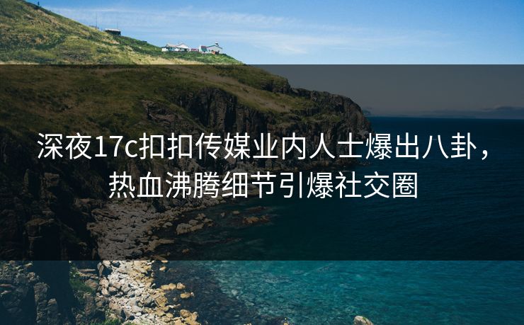 深夜17c扣扣传媒业内人士爆出八卦，热血沸腾细节引爆社交圈