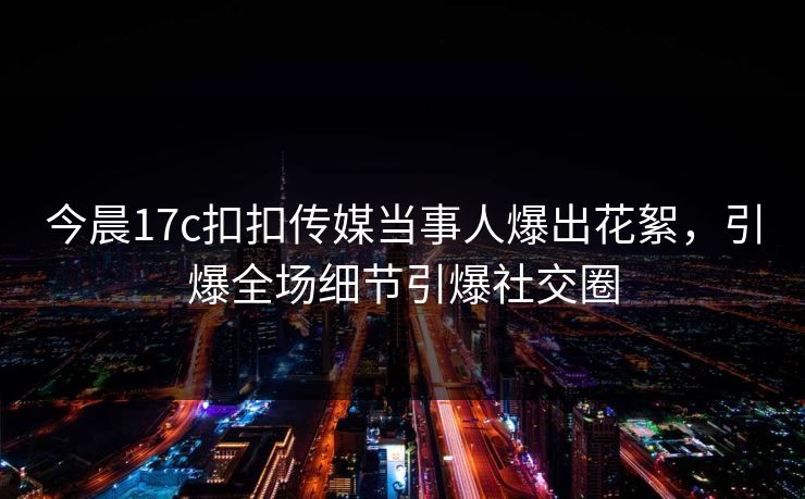 今晨17c扣扣传媒当事人爆出花絮，引爆全场细节引爆社交圈