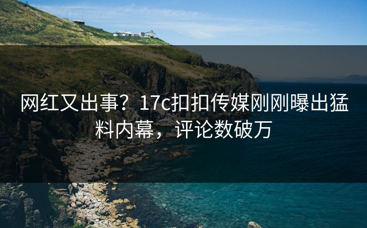 网红又出事？17c扣扣传媒刚刚曝出猛料内幕，评论数破万