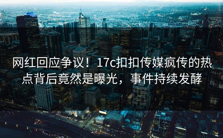 网红回应争议！17c扣扣传媒疯传的热点背后竟然是曝光，事件持续发酵