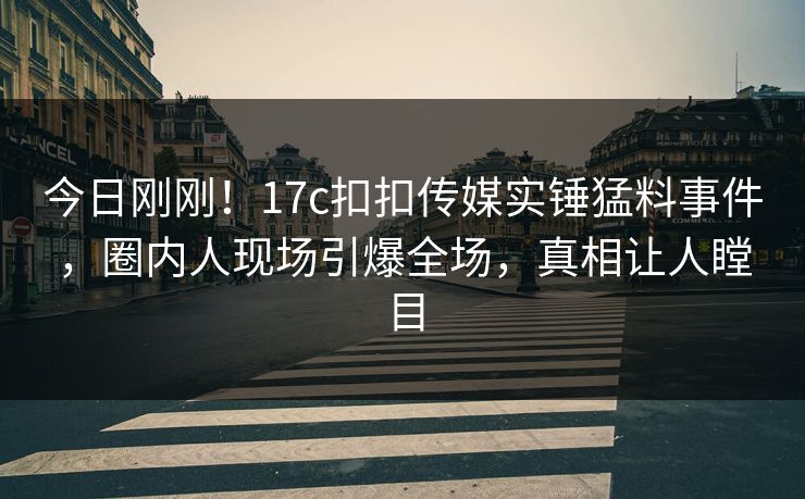 今日刚刚！17c扣扣传媒实锤猛料事件，圈内人现场引爆全场，真相让人瞠目