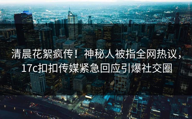 清晨花絮疯传！神秘人被指全网热议，17c扣扣传媒紧急回应引爆社交圈