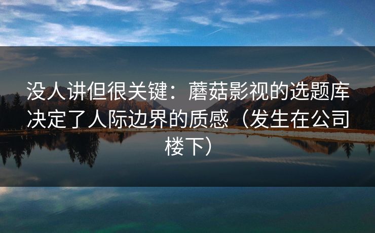 没人讲但很关键：蘑菇影视的选题库决定了人际边界的质感（发生在公司楼下）