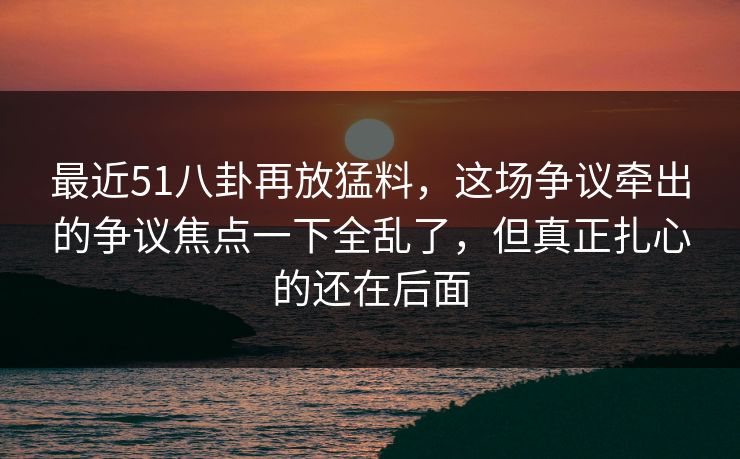 最近51八卦再放猛料，这场争议牵出的争议焦点一下全乱了，但真正扎心的还在后面