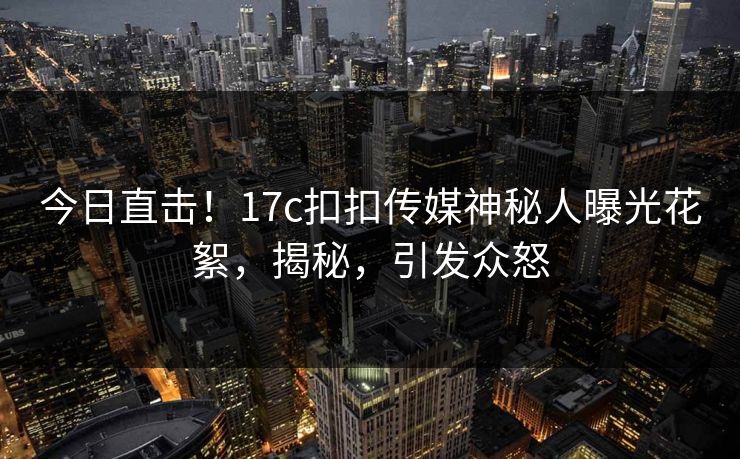 今日直击！17c扣扣传媒神秘人曝光花絮，揭秘，引发众怒
