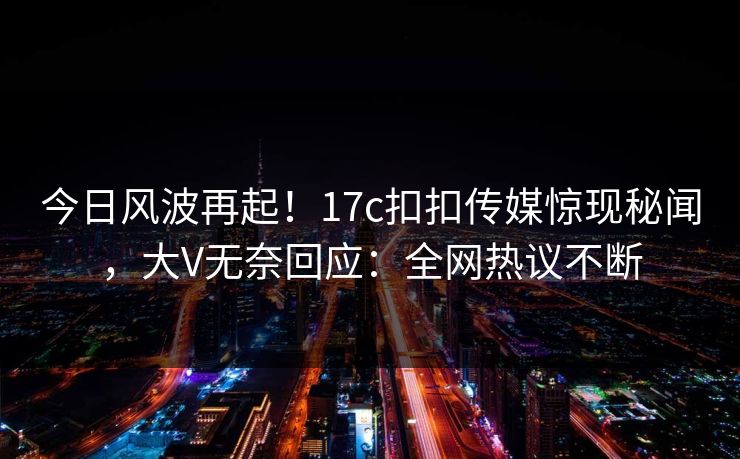 今日风波再起！17c扣扣传媒惊现秘闻，大V无奈回应：全网热议不断
