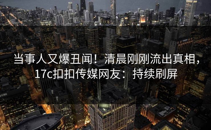 当事人又爆丑闻！清晨刚刚流出真相，17c扣扣传媒网友：持续刷屏