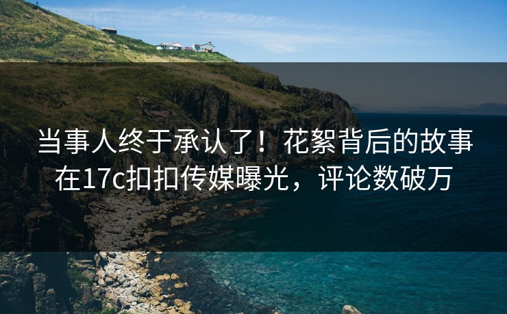 当事人终于承认了！花絮背后的故事在17c扣扣传媒曝光，评论数破万