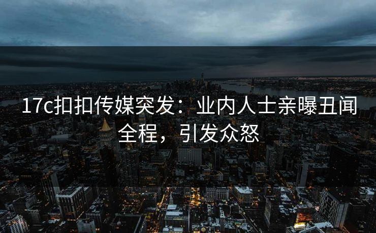 17c扣扣传媒突发：业内人士亲曝丑闻全程，引发众怒