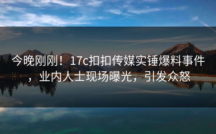 今晚刚刚！17c扣扣传媒实锤爆料事件，业内人士现场曝光，引发众怒