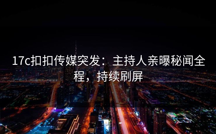 17c扣扣传媒突发：主持人亲曝秘闻全程，持续刷屏
