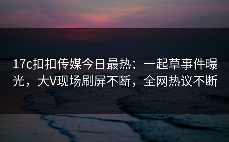 17c扣扣传媒今日最热：一起草事件曝光，大V现场刷屏不断，全网热议不断