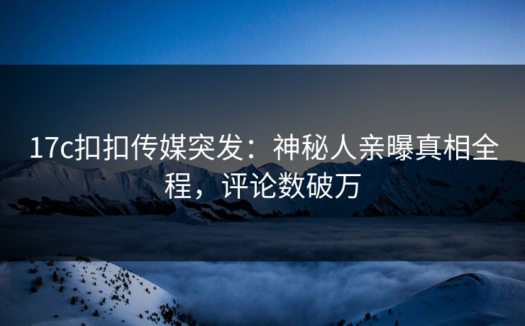 17c扣扣传媒突发：神秘人亲曝真相全程，评论数破万