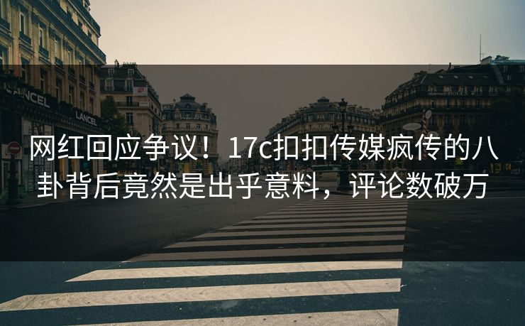 网红回应争议！17c扣扣传媒疯传的八卦背后竟然是出乎意料，评论数破万