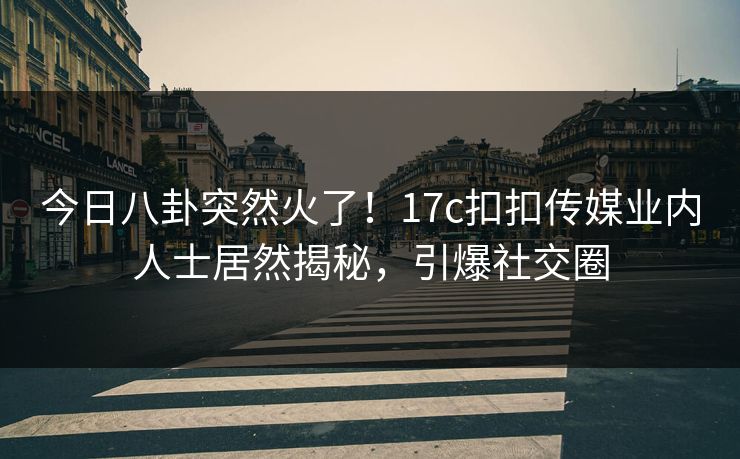 今日八卦突然火了！17c扣扣传媒业内人士居然揭秘，引爆社交圈