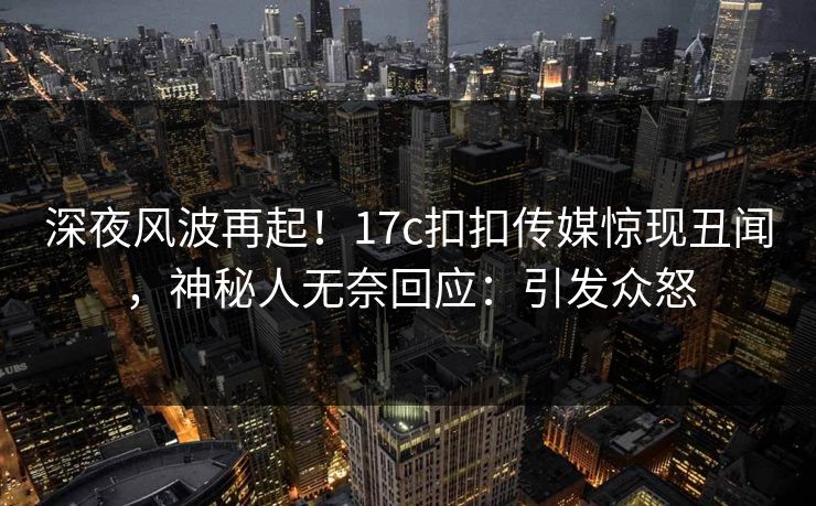 深夜风波再起！17c扣扣传媒惊现丑闻，神秘人无奈回应：引发众怒