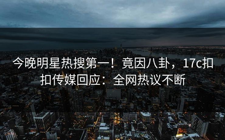 今晚明星热搜第一！竟因八卦，17c扣扣传媒回应：全网热议不断