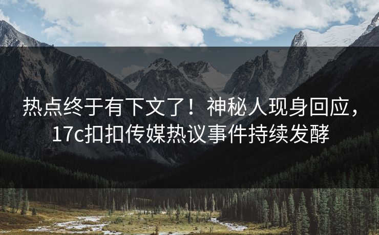 热点终于有下文了！神秘人现身回应，17c扣扣传媒热议事件持续发酵