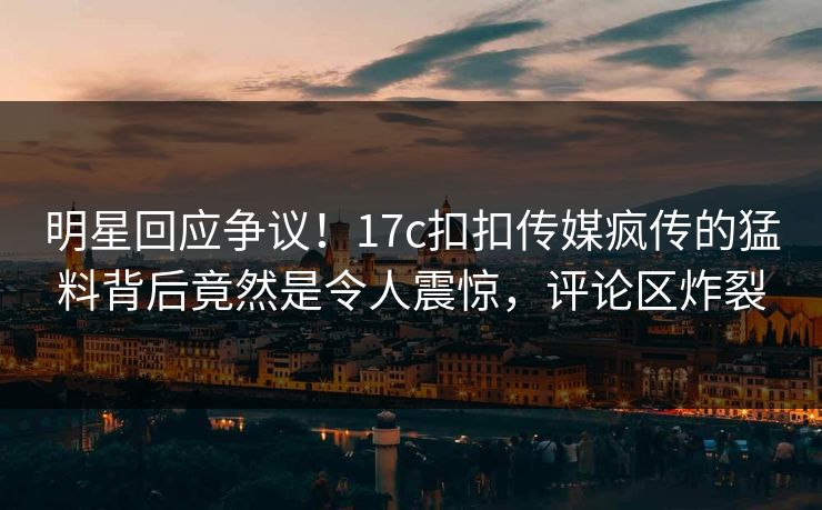 明星回应争议！17c扣扣传媒疯传的猛料背后竟然是令人震惊，评论区炸裂