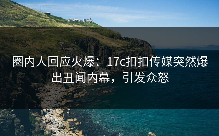 圈内人回应火爆：17c扣扣传媒突然爆出丑闻内幕，引发众怒