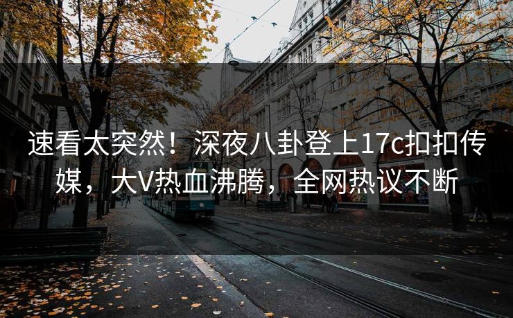 速看太突然！深夜八卦登上17c扣扣传媒，大V热血沸腾，全网热议不断
