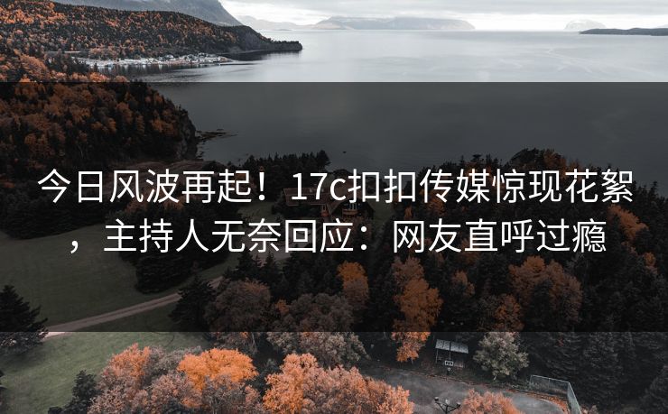 今日风波再起！17c扣扣传媒惊现花絮，主持人无奈回应：网友直呼过瘾