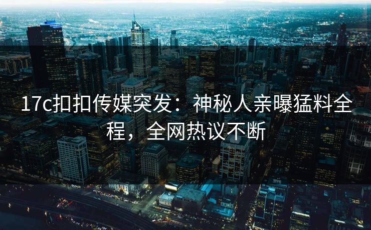 17c扣扣传媒突发：神秘人亲曝猛料全程，全网热议不断