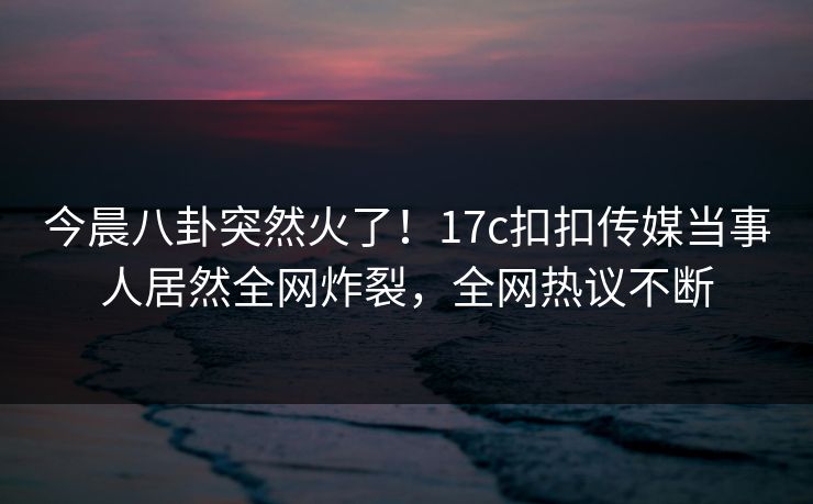 今晨八卦突然火了！17c扣扣传媒当事人居然全网炸裂，全网热议不断