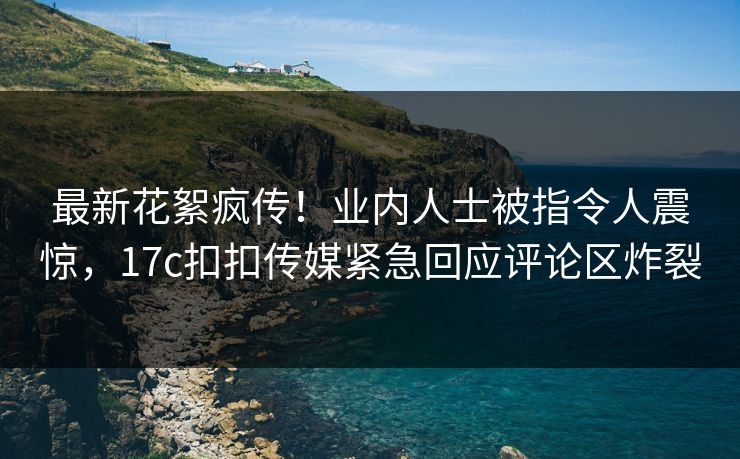 最新花絮疯传！业内人士被指令人震惊，17c扣扣传媒紧急回应评论区炸裂