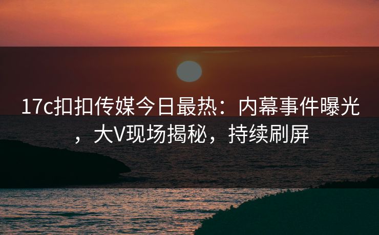 17c扣扣传媒今日最热：内幕事件曝光，大V现场揭秘，持续刷屏